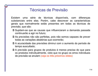 Técnicas de Previsão
Existem uma série de técnicas disponíveis, com diferenças
substanciais entre elas. Porém, cabe descrever as características
gerais que normalmente estão presentes em todas as técnicas de
previsão, que são:
 Supõem-se que as causas que influenciaram a demanda passada
continuarão a agir no futuro;
 As previsões não são perfeitas, pois não somos capazes de prever
todas as variações aleatórias que ocorrerão;
 A acuracidade das previsões diminui com o aumento do período de
tempo auscultado;
 A previsão para grupos de produtos é menos precisa do que para
os produtos individualmente, visto que no grupo os erros individuais
de previsão se anulam (veja os três próximos slides)
114
 