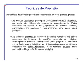 Técnicas de Previsão
As técnicas de previsão podem ser subdivididas em dois grandes grupos:
 As técnicas qualitativas privilegiam principalmente dados subjetivos,
os quais são difíceis de representar numericamente. Estão
baseadas na opinião e no julgamento de pessoas chaves,
especialistas nos produtos ou nos mercados onde atuam estes
produtos;
 As técnicas quantitativas envolvem a análise numérica dos dados
passados, isentando-se de opiniões pessoais ou palpites.
Empregam-se modelos matemáticos para projetar a demanda
futura. Podem ser subdivididas em dois grandes grupos: as técnicas
baseadas em séries temporais, e as técnicas causais (Mais
conhecidos: Regressão Simples e Múltipla)
118
 