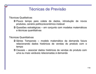 Técnicas de Previsão
Técnicas Qualitativas
 Pouco tempo para coleta de dados, introdução de novos
produtos, cenário político/econômico instável
 Questões estratégicas – em conjunto com modelos matemáticos
e técnicas quantitativas
Técnicas Quantitativas
 Séries Temporais – modelo matemático da demanda futura
relacionando dados históricos de vendas do produto com o
tempo
 Causais – associar dados históricos de vendas do produto com
uma ou mais variáveis relacionadas à demanda
119
 