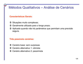 Características Gerais:
 Situações muito complexas;
 Geralmente utilizado para o longo prazo;
 Aplicado quando não há parâmetros que permitam uma previsão
segura.
Métodos Qualitativos – Análise de Cenários
Três possíveis cenários:
 Cenário base: sem surpresas
 Cenário alternativo 1: otimista
 Cenário alternativo 2: pessimista
126
 