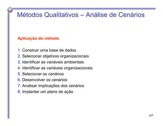 Aplicação do método
1. Construir uma base de dados
2. Selecionar objetivos organizacionais
3. Identificar as variáveis ambientais
4. Identificar as variáveis organizacionais
5. Selecionar os cenários
6. Desenvolver os cenários
7. Analisar implicações dos cenários
8. Implantar um plano de ação
Métodos Qualitativos – Análise de Cenários
127
 