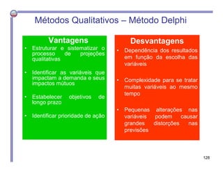 Vantagens
• Estruturar e sistematizar o
processo de projeções
qualitativas
• Identificar as variáveis que
impactam a demanda e seus
impactos mútuos
• Estabelecer objetivos de
longo prazo
• Identificar prioridade de ação
Métodos Qualitativos – Método Delphi
Desvantagens
• Dependência dos resultados
em função da escolha das
variáveis
• Complexidade para se tratar
muitas variáveis ao mesmo
tempo
• Pequenas alterações nas
variáveis podem causar
grandes distorções nas
previsões
128
 