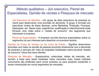 Método qualitativo – Júri executivo, Painel de
Especialistas, Opinião de vendas e Pesquisa de mercado
Júri Executivo de Opiniões - Um grupo de altos executivos da empresa se
reúne para desenvolver uma previsão de demanda. O grupo é formado por
executivos vindos de áreas diversas, como Marketing, Produção, Finanças,
Operações, etc. Nesse caso, experiência, qualificação e relacionamento pode
fornecer uma visão sobre o “estado de consumo” dos segmentos que
interessam à empresa;
Painel de Especialistas - A empresa convida diversos especialistas sobre os
segmentos do seu interesse para desenhar um provável cenário.
Opinião da Força de Vendas ou da Linha de Frente - Significa desenvolver
previsões com base na opinião do pessoal envolvido diretamente com a demanda
de produtos e serviços por meio de projeções localizadas sobre provável “estado
de consumo” futuro dos seus clientes;
Pesquisa de Mercado - Questionários, entrevistas, testes de mercado, etc.
formam a base para testar hipóteses sobre mercados reais. Esses métodos
comumente são preferidos para novos produtos ou para produtos existentes a
serem introduzidos em novos segmentos de mercados.
129
 