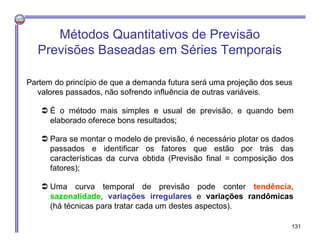 Métodos Quantitativos de Previsão
Previsões Baseadas em Séries Temporais
Partem do princípio de que a demanda futura será uma projeção dos seus
valores passados, não sofrendo influência de outras variáveis.
 É o método mais simples e usual de previsão, e quando bem
elaborado oferece bons resultados;
 Para se montar o modelo de previsão, é necessário plotar os dados
passados e identificar os fatores que estão por trás das
características da curva obtida (Previsão final = composição dos
fatores);
 Uma curva temporal de previsão pode conter tendência,
sazonalidade, variações irregulares e variações randômicas
(há técnicas para tratar cada um destes aspectos).
131
 