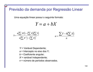 Uma equação linear possui o seguinte formato:
Y = Variável Dependente;
a = Intercepto no eixo dos Y;
b = Coeficiente angular;
X = variável Independente;
n = número de períodos observados.
Previsão da demanda por Regressão Linear
Y a bX 
    
   
b
n XY X Y
n X X



  
 2 2
 a
Y b X
n

 
144
 