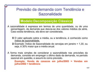 Previsão da demanda com Tendência e
Sazonalidade
A sazonalidade é expressa em termos de uma quantidade, ou de uma
percentagem, da demanda que desvia-se dos valores médios da série.
Caso exista tendência, ela deve ser considerada.
 O valor aplicado sobre a média, ou a tendência, é conhecido como
índice de sazonalidade.
 Exemplo: Índice de Sazonalidade de cervejas em janeiro = 1,30, ou
seja, é 30% maior que a média anual.
A forma mais simples de considerar a sazonalidade nas previsões da
demanda, consiste em empregar o último dado da demanda, no período
sazonal em questão, e assumi-lo como previsão.
Exemplo: Venda de casacos em julho/2003 = Vendas em
julho/2002 + tendência
Modelo:Decomposição Clássica
147
 
