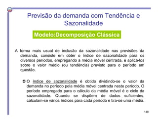 A forma mais usual de inclusão da sazonalidade nas previsões da
demanda, consiste em obter o índice de sazonalidade para os
diversos períodos, empregando a média móvel centrada, e aplicá-los
sobre o valor médio (ou tendência) previsto para o período em
questão.
 O índice de sazonalidade é obtido dividindo-se o valor da
demanda no período pela média móvel centrada neste período. O
período empregado para o cálculo da média móvel é o ciclo da
sazonalidade. Quando se dispõem de dados suficientes,
calculam-se vários índices para cada período e tira-se uma média.
Previsão da demanda com Tendência e
Sazonalidade
Modelo:Decomposição Clássica
148
 
