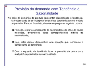No caso da demanda do produto apresentar sazonalidade e tendência,
há necessidade de se incorporar estas duas características no modelo
de previsão. Para se fazer isto, deve-se empregar os seguinte passos:
 Primeiro, retirar o componente de sazonalidade da série de dados
históricos, dividindo-os pelos correspondentes índices de
sazonalidade;
 Com estes dados, desenvolver uma equação que represente o
componente de tendência;
 Com a equação da tendência fazer a previsão da demanda e
multiplicá-la pelo índice de sazonalidade.
Previsão da demanda com Tendência e
Sazonalidade
150
 