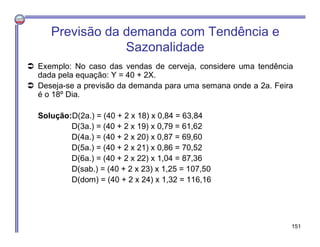  Exemplo: No caso das vendas de cerveja, considere uma tendência
dada pela equação: Y = 40 + 2X.
 Deseja-se a previsão da demanda para uma semana onde a 2a. Feira
é o 18º Dia.
Solução:D(2a.) = (40 + 2 x 18) x 0,84 = 63,84
D(3a.) = (40 + 2 x 19) x 0,79 = 61,62
D(4a.) = (40 + 2 x 20) x 0,87 = 69,60
D(5a.) = (40 + 2 x 21) x 0,86 = 70,52
D(6a.) = (40 + 2 x 22) x 1,04 = 87,36
D(sab.) = (40 + 2 x 23) x 1,25 = 107,50
D(dom) = (40 + 2 x 24) x 1,32 = 116,16
Previsão da demanda com Tendência e
Sazonalidade
151
 