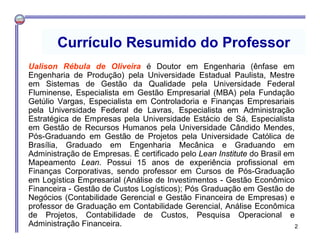 2
Currículo Resumido do Professor
Ualison Rébula de Oliveira é Doutor em Engenharia (ênfase em
Engenharia de Produção) pela Universidade Estadual Paulista, Mestre
em Sistemas de Gestão da Qualidade pela Universidade Federal
Fluminense, Especialista em Gestão Empresarial (MBA) pela Fundação
Getúlio Vargas, Especialista em Controladoria e Finanças Empresariais
pela Universidade Federal de Lavras, Especialista em Administração
Estratégica de Empresas pela Universidade Estácio de Sá, Especialista
em Gestão de Recursos Humanos pela Universidade Cândido Mendes,
Pós-Graduando em Gestão de Projetos pela Universidade Católica de
Brasília, Graduado em Engenharia Mecânica e Graduando em
Administração de Empresas. É certificado pelo Lean Institute do Brasil em
Mapeamento Lean. Possui 15 anos de experiência profissional em
Finanças Corporativas, sendo professor em Cursos de Pós-Graduação
em Logística Empresarial (Análise de Investimentos - Gestão Econômico
Financeira - Gestão de Custos Logísticos); Pós Graduação em Gestão de
Negócios (Contabilidade Gerencial e Gestão Financeira de Empresas) e
professor de Graduação em Contabilidade Gerencial, Análise Econômica
de Projetos, Contabilidade de Custos, Pesquisa Operacional e
Administração Financeira.
 