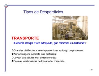 TRANSPORTE
Elaborar arranjo físico adequado, que minimize as distâncias
Grandes distâncias a serem percorridas ao longo do processo;
Armazenagem incorreta dos materiais;
Layout das células mal dimensionado;
Formas inadequadas de transportar materiais.
Tipos de Desperdícios
21
 