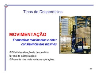 MOVIMENTAÇÃO
Economizar movimentos e obter
consistência nos mesmos
Difícil visualização de desperdício;
Falta de padronização;
Presente nas mais variadas operações.
Tipos de Desperdícios
23
 