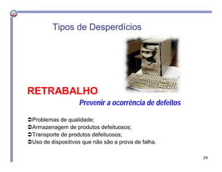 RETRABALHO
Prevenir a ocorrência de defeitos
Problemas de qualidade;
Armazenagem de produtos defeituosos;
Transporte de produtos defeituosos;
Uso de dispositivos que não são a prova de falha.
Tipos de Desperdícios
24
 