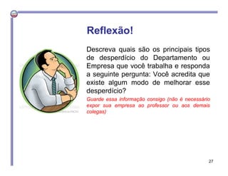 Descreva quais são os principais tipos
de desperdício do Departamento ou
Empresa que você trabalha e responda
a seguinte pergunta: Você acredita que
existe algum modo de melhorar esse
desperdício?
Guarde essa informação consigo (não é necessário
expor sua empresa ao professor ou aos demais
colegas)
Reflexão!
27
 