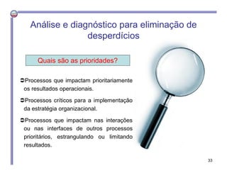 Processos que impactam prioritariamente
os resultados operacionais.
Processos críticos para a implementação
da estratégia organizacional.
Processos que impactam nas interações
ou nas interfaces de outros processos
prioritários, estrangulando ou limitando
resultados.
Análise e diagnóstico para eliminação de
desperdícios
Quais são as prioridades?
33
 