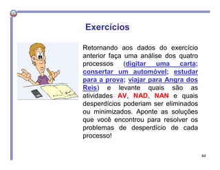 Retornando aos dados do exercício
anterior faça uma análise dos quatro
processos (digitar uma carta;
consertar um automóvel; estudar
para a prova; viajar para Angra dos
Reis) e levante quais são as
atividades AV, NAD, NAN e quais
desperdícios poderiam ser eliminados
ou minimizados. Aponte as soluções
que você encontrou para resolver os
problemas de desperdício de cada
processo!
Exercícios
44
 