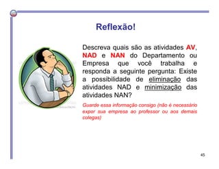 Descreva quais são as atividades AV,
NAD e NAN do Departamento ou
Empresa que você trabalha e
responda a seguinte pergunta: Existe
a possibilidade de eliminação das
atividades NAD e minimização das
atividades NAN?
Guarde essa informação consigo (não é necessário
expor sua empresa ao professor ou aos demais
colegas)
Reflexão!
45
 