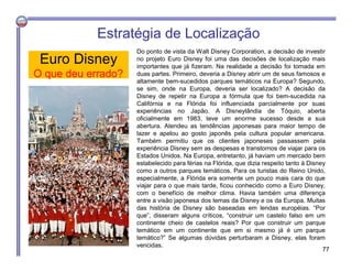 Euro Disney
O que deu errado?
Do ponto de vista da Walt Disney Corporation, a decisão de investir
no projeto Euro Disney foi uma das decisões de localização mais
importantes que já fizeram. Na realidade a decisão foi tomada em
duas partes. Primeiro, deveria a Disney abrir um de seus famosos e
altamente bem-sucedidos parques temáticos na Europa? Segundo,
se sim, onde na Europa, deveria ser localizado? A decisão da
Disney de repetir na Europa a fórmula que foi bem-sucedida na
Califórnia e na Flórida foi influenciada parcialmente por suas
experiências no Japão. A Disneylândia de Tóquio, aberta
oficialmente em 1983, teve um enorme sucesso desde a sua
abertura. Atendeu as tendências japonesas para maior tempo de
lazer e apelou ao gosto japonês pela cultura popular americana.
Também permitiu que os clientes japoneses passassem pela
experiência Disney sem as despesas e transtornos de viajar para os
Estados Unidos. Na Europa, entretanto, já haviam um mercado bem
estabelecido para férias na Flórida, que dizia respeito tanto à Disney
como a outros parques temáticos. Para os turistas do Reino Unido,
especialmente, a Flórida era somente um pouco mais cara do que
viajar para o que mais tarde, ficou conhecido como a Euro Disney,
com o benefício de melhor clima. Havia também uma diferença
entre a visão japonesa dos temas da Disney e os da Europa. Muitas
das história de Disney são baseadas em lendas européias. “Por
que”, disseram alguns críticos, “construir um castelo falso em um
continente cheio de castelos reais? Por que construir um parque
temático em um continente que em si mesmo já é um parque
temático?” Se algumas dúvidas perturbaram a Disney, elas foram
vencidas.
Estratégia de Localização
77
 