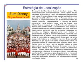 Em seguida decidiu onde na Europa ia construir o parque. Pelo
menos dois lugares foram considerados – um na Espanha e outro
na França. A vantagem da França é que estava numa localização
mais central. A demografia da Europa significa que localizando seu
parque temático 30 quilômetros a leste de Paris, ele estaria a uma
distância de viagem relativamente fácil de literalmente milhões de
clientes potenciais. Geograficamente, a Espanha era menos
conveniente. Havia também, nessa parte da França, uma
infraestrutura de transporte que ainda foi melhorada pelo governo
francês como um fator indutor. O governo francês ainda ofereceu à
Disney numerosos outros fatores financeiros indutores, atribuindo
baixos valores ao terreno para dar à empresa concessões em
impostos. A Espanha geograficamente mais isolada e
provavelmente incapaz de oferecer atratividade semelhante aos
fatores indutores do governo francês, tinha, entretanto, a vantagem
crítica de clima melhor e mais previsível. O que talvez não tenha
sido previsto na época foi a hostilidade dos meios de comunicação
franceses ao que alguns viam como o imperialismo cultural. O
projeto foi chamado de “Chernobyl cultural” e descrito por um crítico
francês como “um horror feito de papelão, plástico e cores
apavorantes; uma construção de goma de mascar endurecida e
folclore idiota extraído de livros cômicos escritos para americanos
obesos”. Também houve algumas questões culturais relatadas no
recrutamento e treinamento do pessoal (ou “elenco” como a Disney
os chama). Nem todos os europeus (especialmente os franceses)
foram tão receptivos aos códigos de comportamento e vestuário
como seus equivalentes americanos nos empreendimentos Disney
nos Estados Unidos.
Euro Disney
O que deu errado?
Estratégia de Localização
78
 