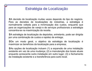 Estratégia de Localização
A decisão de localização muitas vezes depende do tipo do negócio.
Para as decisões de localizações de indústrias, a estratégia é
normalmente voltada para a minimização dos custos, enquanto que
para as organizações de varejo e de serviços profissionais a estratégia
concentra-se na maximização da receita.
A estratégia de localização de depósitos, entretanto, pode ser dirigida
por uma combinação de custos e rapidez de entrega;
De um modo geral, o objetivo da estratégia de localização é
maximizar os benefícios da localização para a empresa;
As opções de localização incluem (1) a expansão de uma instalação
existente em vez de uma mudança; (2) a manutenção dos locais atuais
enquanto acrescenta outra instalação em outro lugar; (3) o fechamento
da instalação existente e a transferência para outro local.
79
 