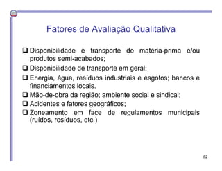 Fatores de Avaliação Qualitativa
 Disponibilidade e transporte de matéria-prima e/ou
produtos semi-acabados;
 Disponibilidade de transporte em geral;
 Energia, água, resíduos industriais e esgotos; bancos e
financiamentos locais.
 Mão-de-obra da região; ambiente social e sindical;
 Acidentes e fatores geográficos;
 Zoneamento em face de regulamentos municipais
(ruídos, resíduos, etc.)
82
 