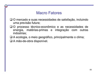 Macro Fatores
 O mercado e suas necessidades de satisfação, incluindo
uma previsão futura;
 O processo técnico-econômico e as necessidades de
energia, matérias-primas e integração com outras
indústrias;
 A ecologia, o meio geográfico, principalmente o clima;
 A mão-de-obra disponível.
83
 