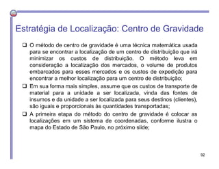 Estratégia de Localização: Centro de Gravidade
 O método de centro de gravidade é uma técnica matemática usada
para se encontrar a localização de um centro de distribuição que irá
minimizar os custos de distribuição. O método leva em
consideração a localização dos mercados, o volume de produtos
embarcados para esses mercados e os custos de expedição para
encontrar a melhor localização para um centro de distribuição;
 Em sua forma mais simples, assume que os custos de transporte de
material para a unidade a ser localizada, vinda das fontes de
insumos e da unidade a ser localizada para seus destinos (clientes),
são iguais e proporcionais às quantidades transportadas;
 A primeira etapa do método do centro de gravidade é colocar as
localizações em um sistema de coordenadas, conforme ilustra o
mapa do Estado de São Paulo, no próximo slide;
92
 