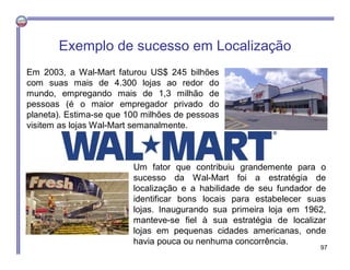 Exemplo de sucesso em Localização
Em 2003, a Wal-Mart faturou US$ 245 bilhões
com suas mais de 4.300 lojas ao redor do
mundo, empregando mais de 1,3 milhão de
pessoas (é o maior empregador privado do
planeta). Estima-se que 100 milhões de pessoas
visitem as lojas Wal-Mart semanalmente.
Um fator que contribuiu grandemente para o
sucesso da Wal-Mart foi a estratégia de
localização e a habilidade de seu fundador de
identificar bons locais para estabelecer suas
lojas. Inaugurando sua primeira loja em 1962,
manteve-se fiel à sua estratégia de localizar
lojas em pequenas cidades americanas, onde
havia pouca ou nenhuma concorrência.
97
 