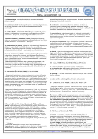 FÁBIO
                                                                                                                                                                                               LÚCIO
                                                                      TEORIA – ADMINISTRADOR ‐ MS 
                                                                                    
Em sentido material: “é o conjunto das funções necessárias aos serviços                                 programas plurianuais globais, setoriais e regionais, orçamento programa anual e
públicos em geral;”                                                                                     programação financeira de desembolso;

Em sentido operacional: “é o desempenho perene e sistemático, legal e técnico,                          2) coordenação – entrosamento e harmonia de todas as atividades da
dos serviços próprios do Estado ou por ele assumidos em benefício da                                    Administração para evitar duplicidade de atuação, dispersão de recursos,
coletividade.”                                                                                          divergências de soluções, etc. Na esfera federal, a competência é da Casa Civil da
                                                                                                        Presidência da República, com atribuições agora divididas;
No sentido subjetivo, Administração Pública designa o complexo de pessoas
jurídicas e órgãos e agentes governamentais, os entes que exercem a função                              3) descentralização – significa a atribuição dos poderes da Administração a
administrativa. A expressão, nesse caso, é grafada em letras maiúsculas:                                outras pessoas, distintas da pessoa do Estado que, investidas nos poderes de
                                                                                                        administração, exercitam atividade pública ou de utilidade pública, sempre
                                                                                                        agindo em nome próprio;
Administração Pública é sinônimo de Estado, compreende o conjunto de
órgãos que compõem a Administração direta, indireta e fundacional dos Poderes
da União, dos Estados, Distrito Federal e Municípios.                                                   4) delegação de competência – visa a assegurar mais celeridade e objetividade
                                                                                                        nas decisões e consiste na transferência de atribuições decisórias de uma
                                                                                                        autoridade que detém certa competência a seus subordinados. Deve ser feita por
No sentido objetivo ou material, expressa em letras minúsculas, administração
                                                                                                        ato próprio que indique a autoridade delegante, a autoridade delegada e o objeto
pública é a própria função ou atividade administrativa, submetida, pela
                                                                                                        da delegação;
Constituição Federal, aos princípios da legalidade, impessoalidade, moralidade,
publicidade e eficiência, licitação e organização do pessoal administrativo.
                                                                                                        5) controle – pode ser exercido por meio da supervisão hierárquica, pelo qual o
                                                                                                        órgão superior fiscaliza o órgão inferior no que concerne ao cumprimento das leis
O conceito de Administração Pública comporta, além dos órgãos pertencentes ao
                                                                                                        e instituições, ou por supervisão ministerial, à qual estão sujeitos todos os órgãos,
Poder Público, as instituições e empresas particulares que colaboram com o
                                                                                                        na Administração direta e indireta. No âmbito da Administração direta observa-se
Estado no desempenho de serviços de utilidade pública ou de interesse coletivo,
                                                                                                        o controle da execução e observância das normas específicas, aplicação de
ou seja, a Administração direta, indireta e entidades paraestatais. Quanto a esse
                                                                                                        dinheiros públicos e guarda de bens da União.
tópico, falaremos mais adiante.
Tendo em vista o gerenciamento de bens e interesses da coletividade, e não
interesses e bens próprios, os poderes do administrador público são de                                  III - CARACTERÍSTICAS DA ADMINISTRAÇÃO PÚBLICA
conservação e utilização de bens, necessitando sempre de consentimento da lei
para atos de alienação, renúncia, oneração e destruição de bens (Princípio da
                                                                                                        A Administração Pública apresenta as seguintes características:
Legalidade).
                                                                                                        a) atividade concreta – a atividade da Administração Pública é concreta, não
                                                                                                        abstrata, pois executa a vontade do Estado contida na lei;
II - ORGANIZAÇÃO ADMINISTRATIVA BRASILEIRA
                                                                                                        b) finalidade – a atividade administrativa objetiva a satisfação direta e imediata
 – A organização administrativa possui correlação com a estrutura do Estado e                           dos fins do Estado;
forma de governo de cada país. No Brasil, atende ao princípio federativo, daí a
repartição de funções, de competências entre a União, Estados, Distrito Federal e
                                                                                                        c) regime jurídico de direito público. (Princípio da Legalidade)
Municípios. Os entes federados exercitam os poderes que constitucionalmente
lhes são atribuídos dentro de suas áreas de atuação, com estruturação necessária
ao atendimento das necessidades do serviço público, assim é que a organização                           IV - ADMINISTRAÇÃO PÚBLICA E FUNÇÕES DO ESTADO
estadual, municipal e distrital segue a organização federal, por mandamento da
Constituição (arts. 18, 25 e 29).
                                                                                                         – Os poderes do Estado - Legislativo, Judiciário e Executivo possuem atividades
                                                                                                        distintas: legislar, aplicar as normas aos casos concretos, e a atividade
A Administração Pública organiza-se pelo Decreto-lei nº 200, de 25 de fevereiro                         administrativa, que é a gestão, nos termos da lei e da moralidade administrativa,
de 1967, que não é uma lei orgânica, não estabelece órgãos, mas fixa diretrizes e                       dos bens, interesses e serviços públicos, visando ao bem comum.
princípios para propiciar funcionamento dinâmico à Administração Federal. A
maior parte de seus dispositivos foi revogada, mas mesmo assim continua em
                                                                                                        Por interesse público entende-se a aspiração de uma certa coletividade para a
vigor em relação aos conceitos e diretrizes que abarca. A Administração Pública
                                                                                                        obtenção de um bem, de uma atividade ou de um serviço de fruição geral. O fim
Federal é estruturada pela Lei nº 10.683, de 2003, que já sofreu alterações por
                                                                                                        da atividade administrativa é sempre o interesse público e o bem da coletividade,
meio de medida provisória. (MP n° 207/04)
                                                                                                        que nunca pode ser a vontade do administrador. Por esta razão, de acordo
                                                                                                        com os ensinamentos de Hely L. Meirelles, dizemos que enquanto ao particular é
                                                                                                        permitido fazer tudo o que a lei não proíbe, ao administrador somente é permitido
O Decreto-lei 200, de 1967, divide a Administração Pública em Direta e                                  fazer o que a lei autoriza (Legalidade). A natureza da atividade administrativa é a
Indireta, sendo a primeira os serviços integrados na estrutura administrativa da                        de múnus público para quem a exerce. Múnus é o encargo que a pessoa tem que
Presidência da República e Ministérios (Lei n° 10.683/03). Indica o referido                            executar e o público é o encargo imposto pela lei.
Decreto-lei as categorias e entidades compreendidas na Administração Indireta,
estabelecendo que são dotadas de personalidade própria e vinculadas ao
ministério em cuja área de competência se enquadra sua atividade principal.                             1 – Atividades da Administração Pública
Assim, compreende-se que a Administração Indireta é constituída de pessoas
jurídicas diversas da União, públicas ou privadas. São as autarquias, empresas                          a) fomento – é o incentivo à iniciativa privada de utilidade pública, e
públicas, sociedade de economia mista e as fundações públicas.                                          compreende: subvenções, financiamentos, favores fiscais, desapropriação;
Pode a administração pública submeter-se a regime de direito privado? Sim, art.                         b) polícia administrativa – atividade de execução das limitações administrativas
173, § 1°, II                                                                                           impostas pela lei ao exercício de direitos individuais em benefício ao interesse
                                                                                                        coletivo; Ex. multas, aprovação de projetos, fiscalização de obras etc...
                                                                                                        c) serviço público – atividade exercida direta ou indiretamente pela
1 – Princípios:
                                                                                                        Administração Pública para satisfazer à necessidade coletiva, abrange atividades
A organização administrativa brasileira rege-se por cinco princípios:
                                                                                                        assumidas pelo Estado, previstas na Constituição Federal (art. 21), tais como:
1) planejamento – estudo e estabelecimento das diretrizes e metas que deverão
                                                                                                        correio aéreo e serviço postal, telecomunicações, radiodifusão, dentre outras.
orientar a ação governamental, por meio de um plano geral de governo,
                                                                                                     
                              Sugestões, questões de prova e auxilio em seus estudos: fabiolucio@fortium.com.br SUCESSO PROFISSIONAL!!!                                                                           2 
 