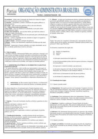 FÁBIO
                                                                                                                                                                                                LÚCIO
                                                                       TEORIA – ADMINISTRADOR ‐ MS 
                                                                                     
b) coordenar – dispõe sobre a realização das funções dos respectivos órgãos,                             3 – Eficácia – as regras que consubstanciam direitos e garantias individuais em
para evitar superposição ou desvio de funções;                                                           geral são de aplicabilidade imediata, mas existem algumas que dependem de
c) controlar – acompanhar a conduta e rendimento dos agentes públicos e a                                legislação ulterior. No exercício da atividade administrativa, o Poder Público
observância da lei;                                                                                      obriga-se ao respeito aos direitos e garantias individuais, pela observância dos
d) corrigir – ação revisora dos superiores sobre os atos dos inferiores;                                 princípios constitucionais da legalidade, igualdade e segurança jurídica. O
5.2 – Poderes decorrentes da hierarquia:                                                                 cidadão faz valer seus direitos na atuação direta dos órgãos públicos, ou por meio
a) dar ordens – dever de obediência do subordinado, exceto para ordens                                   dos chamados remédios constitucionais estabelecidos para a defesa dos direitos e
manifestadamente ilegais;                                                                                garantias na atuação negativa do Poder Público, comissiva ou omissiva (direito
b) editar atos normativos – atos de efeito interno, que objetivam ordenar a                              de petição, direito a certidões, hábeas corpus, mandado de segurança, mandado
atuação dos órgãos subordinados;                                                                         de injunção, habeas data).
c) fiscalizar – vigilância permanente dos atos praticados pelos subordinados para
mantê-los nos limites da lei;
                                                                                                         3.2. Órgãos
d) rever – verificar a legalidade dos atos, anulando os ilegais e revogando os
inconvenientes ou inoportunos;
e) aplicar sanções – punição às infrações disciplinares;                                                 Órgãos "são centros de competência instituídos para o desempenho de funções
f) delegar – atribuir a um subordinado competências recebidas que não sejam                              estatais, através de seus agentes, cuja atuação é imputada à pessoa jurídica a que
privativas;                                                                                              pertencem" (Hely Lopes Meirelles).
g) avocar – chamar para si funções atribuídas a um órgão subordinado, mas só
deve ser adotado quando houver motivos relevantes.
                                                                                                         Os elementos componentes dos órgãos são:

                                                                                                               (a)     funções ou competências;
6 – Poder de polícia
                                                                                                               (b)     agentes e
– faculdade conferida à Administração Pública para condicionar e restringir o uso
                                                                                                               (c)     cargos.
e gozo de bens, atividades ou direitos individuais, em benefício da coletividade
ou do próprio Estado. Sua finalidade é promover o bem-estar geral, por meio de
normas gerais, abstratas, impessoais e objetivas que regulam direitos individuais.                             As principais características dos órgãos são:
A atuação do Estado é restrita aos atos indispensáveis à eficácia da fiscalização e
voltada para os interesses da sociedade, com respeito às liberdades públicas.                                  (a) não têm personalidade jurídica (não são sujeitos de direitos e obrigações
                                                                                                               em nome próprio);
VI - A ADMINISTRAÇÃO PÚBLICA E OS DIREITOS E GARANTIAS
                                                                                                               (b) expressam a vontade da entidade a que pertencem;
CONSTITUCIONAIS
– No regime democrático, o povo escolhe seus representantes e estes agem em
                                                                                                               (c) são partes integrantes da União, do Distrito Federal, dos Estados, dos
seu nome, no exercício do poder do qual são mandatários, decidindo os destinos
                                                                                                               Municípios, das Autarquias ou das Fundações Públicas;
da nação. Esse poder não é absoluto, sofre limitações, dentre as quais, dos
direitos e garantias individuais e coletivas dos cidadãos em relação ao Estado. Os
                                                                                                               (d) são meios ou instrumentos de ação das pessoas jurídicas;
direitos são bens e vantagens conferidas pela norma constitucional, e as garantias
são os instrumentos pelos quais se asseguram o exercício e o gozo desses bens e
                                                                                                               (e) são dotados de competências ou atribuições específicas.
vantagens. Assim, separam os doutrinadores as disposições constitucionais em :

                                                                                                         3.3. Classificação dos órgãos
     •     declaratórias, que dão existência legal aos direitos, e em disposições
     •     assecuratórias que são a defesa dos direitos, as chamadas garantias.                          3.3.1. Quanto à posição estatal:

Em alguns dispositivos, a Constituição junta a fixação da garantia com a                                 (a) Independentes. São aqueles previstos na Constituição. Compõem o Governo.
declaração do direito. As garantias constitucionais são imposições positivas ou                          Não têm subordinação hierárquica. Seus titulares não são servidores públicos em
negativas aos órgãos do Poder Público para limitar sua conduta e assegurar a                             sentido estrito. Exemplos: Congresso Nacional, Assembléias Legislativas,
observância do direito e, no caso da inobservância, a reintegração do direito                            Presidência da República, Tribunais
violado. São os meios, instrumentos, instituições e procedimentos destinados a
assegurar o respeito, a efetividade e a exigibilidade dos direitos individuais.
                                                                                                         (b) Autônomos. Estão imediatamente abaixo dos independentes. Possuem
                                                                                                         funções de direção e planejamento. Atuam com ampla autonomia administrativa,
                                                                                                         financeira e técnica. Exemplos: Ministérios e Secretarias de Estado.
1 – Espécies – O texto da Constituição classifica os direitos e garantias em cinco
espécies:
                                                                                                         (c) Superiores. Compõem os autônomos. Possuem funções de direção e
a) direitos individuais e coletivos; (art. 5°)
                                                                                                         planejamento em áreas específicas. Não gozam de ampla autonomia. Exemplos:
b) direitos sociais; (arts. 6° a 11)
                                                                                                         SRF do Min. da Fazenda; PGFN do Min. da Fazenda; SPU do Min. da Fazenda;
c) direitos de nacionalidade; (arts. 12 a 13)
                                                                                                         DPF do Min. da Justiça.
d) direitos políticos; (arts. 14 a 16)
e) direitos relacionados à organização, existência e participação em partidos
políticos. (art. 17)                                                                                     (d) Inferiores. São subordinados hierarquicamente aos superiores. São unidades
                                                                                                         tipicamente executivos com reduzido poder de decisão. Exemplos: Delegacias da
                                                                                                         Receita Federal; Procuradorias da Fazenda Nacional; Delegacias do Patrimônio
2 – Classificação da doutrina – a moderna doutrina divide estes direitos e
                                                                                                         da União.
garantias em direitos de primeira, segunda e terceira geração, segundo a ordem
cronológica de reconhecimento constitucional.
a) primeira geração – direitos e garantias civis e políticos, que realçam o                              3.3.2. Quanto à estrutura:
princípio da legalidade;
b) segunda geração – direitos e garantias econômicos, sociais e culturais, que
                                                                                                         (a) Simples ou Unitários. Constituídos por apenas um centro de competência.
acentuam o princípio da igualdade;
                                                                                                         Não têm outro incrustado na sua estrutura. Exemplos: Portaria; Posto Fiscal;
c) terceira geração – direitos e garantias de solidariedade e fraternidade, que são
                                                                                                         Seção; Setor.
poderes de titularidade coletiva (exemplo: direito ao meio ambiente saudável)
                                                                                                      
                               Sugestões, questões de prova e auxilio em seus estudos: fabiolucio@fortium.com.br SUCESSO PROFISSIONAL!!!                                                                           4 
 