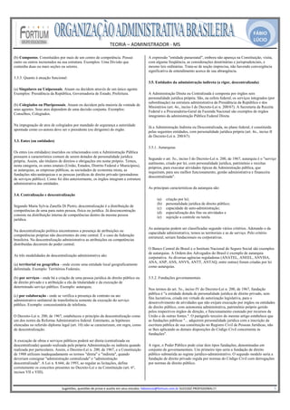 FÁBIO
                                                                                                                                                                                                LÚCIO
                                                                       TEORIA – ADMINISTRADOR ‐ MS 
                                                                                     
(b) Compostos. Constituídos por mais de um centro de competência. Possui                                 A expressão "entidade paraestatal", embora não apareça na Constituição, visita,
outro ou outros incrustados na sua estrutura. Exemplos: Uma Divisão que                                  com alguma freqüência, as considerações doutrinárias e jurisprudenciais, e
contenha duas ou mais seções ou setores.                                                                 mesmo leis ordinárias. Trata-se de noção imprecisa, não havendo convergência
                                                                                                         significativa de entendimento acerca de sua abrangência.
3.3.3. Quanto à atuação funcional:
                                                                                                         3.5. Entidades da administração indireta (a rigor, descentralizada)
(a) Singulares ou Unipessoais. Atuam ou decidem através de um único agente.
Exemplos: Presidência da República, Governadoria de Estado, Prefeitura.                                  A Administração Direta ou Centralizada é composta por órgãos sem
                                                                                                         personalidade jurídica própria. São, na esfera federal, os serviços integrados (por
                                                                                                         subordinação) na estrutura administrativa da Presidência da República e dos
(b) Colegiados ou Pluripessoais. Atuam ou decidem pela maioria da vontade de
                                                                                                         Ministérios (art. 4o., inciso I do Decreto-Lei n. 200/67). A Secretaria da Receita
seus agentes. Seus atos dependem de uma decisão conjunta. Exemplos:
                                                                                                         Federal e a Procuradoria-Geral da Fazenda Nacional são exemplos de órgãos
Conselhos, Colegiados.
                                                                                                         integrantes da administração Pública Federal Direta.

Na impugnação de atos de colegiados por mandado de segurança a autoridade
                                                                                                         Já a Administração Indireta ou Descentralizada, no plano federal, é constituída
apontada como co-autora deve ser o presidente (ou dirigente) do órgão.
                                                                                                         pelas seguintes entidades, com personalidade jurídica própria (art. 4o., inciso II
                                                                                                         do Decreto-Lei n. 200/67):
3.3. Entes (ou entidades)
                                                                                                         3.5.1. Autarquias
Os entes (ou entidades) inseridos ou relacionados com a Administração Pública
possuem a característica comum de serem dotados de personalidade jurídica
                                                                                                         Segundo o art. 5o., inciso I do Decreto-Lei n. 200, de 1967, autarquia é o "serviço
própria. Assim, são titulares de direitos e obrigações em nome próprio. Temos,
                                                                                                         autônomo, criado por lei, com personalidade jurídica, patrimônio e receitas
nesta categoria, os entes estatais (União, Estados, Distrito Federal e Municípios),
                                                                                                         próprios, para executar atividades típicas da Administração pública, que
as autarquias, as empresas públicas, as sociedades de economia mista, as
                                                                                                         requeiram, para seu melhor funcionamento, gestão administrativa e financeira
fundações não-autárquicas e as pessoas jurídicas de direito privado (prestadoras
                                                                                                         descentralizada".
de serviços público). Como foi dito anteriormente, os órgãos integram a estrutura
administrativa das entidades.
                                                                                                         As principais características da autarquia são:
3.4. Centralização e descentralização
                                                                                                               (a)     criação por lei;
                                                                                                               (b)     personalidade jurídica de direito público;
Segundo Maria Sylvia Zanella Di Pietro, descentralização é a distribuição de
                                                                                                               (c)     capacidade de auto-administração;
competências de uma para outra pessoa, física ou jurídica. Já desconcentração
                                                                                                               (d)     especialização dos fins ou atividades e
consiste na distribuição interna de competências dentro da mesma pessoa
                                                                                                               (e)     sujeição a controle ou tutela.
jurídica.

                                                                                                         As autarquias podem ser classificadas segundo vários critérios. Adotando o da
Na descentralização política encontramos a presença de atribuições ou
                                                                                                         capacidade administrativa, temos as territoriais e as de serviço. Pelo critério
competências próprias não decorrentes do ente central. É o caso da federação
                                                                                                         estrutural, seriam fundacionais ou corporativas.
brasileira. Na descentralização administrativa as atribuições ou competências
distribuídas decorrem do poder central.
                                                                                                         O Banco Central do Brasil e o Instituto Nacional do Seguro Social são exemplos
                                                                                                         de autarquias. A Ordem dos Advogados do Brasil é exemplo de autarquia
As três modalidades de descentralização administrativa são:
                                                                                                         corporativa. As diversas agências reguladoras (ANATEL, ANEEL, ANVISA,
                                                                                                         ANA, ANP, ANS, ANVS, ANTT, ANTAQ, entre outras) foram criadas por lei
(a) territorial ou geográfica - onde existe uma entidade local geograficamente
                                                                                                         como autarquias.
delimitada. Exemplo: Territórios Federais;

(b) por serviços - onde há a criação de uma pessoa jurídica de direito público ou                        3.5.2. Fundações governamentais
de direito privado e a atribuição a ela da titularidade e da execução de
determinado serviço público. Exemplo: autarquia;
                                                                                                         Nos termos do art. 5o., inciso IV do Decreto-Lei n. 200, de 1967, fundação
                                                                                                         pública é "a entidade dotada de personalidade jurídica de direito privado, sem
(c) por colaboração - onde se verifica a presença de contrato ou ato
                                                                                                         fins lucrativos, criada em virtude de autorização legislativa, para o
administrativo unilateral de transferência somente da execução do serviço
                                                                                                         desenvolvimento de atividades que não exijam execução por órgãos ou entidades
público. Exemplo: concessionária de telefonia.
                                                                                                         de direito público, com autonomia administrativa, patrimônio próprio gerido
                                                                                                         pelos respectivos órgãos de direção, e funcionamento custeado por recursos da
O Decreto-Lei n. 200, de 1967, estabeleceu o princípio da descentralização como                          União e de outras fontes.". O parágrafo terceiro do mesmo artigo estabelece que
um dos nortes da Reforma Administrativa federal. Entretanto, as hipóteses                                as fundações públicas "... adquirem personalidade jurídica com a inscrição da
elencadas no referido diploma legal (art. 10) não se caracterizam, em regra, como                        escritura pública de sua constituição no Registro Civil de Pessoas Jurídicas, não
de descentralização.                                                                                     se lhes aplicando as demais disposições do Código Civil concernente às
                                                                                                         fundações".
A execução de obras e serviços públicos poderá ser direta (centralizada ou
descentralizada) quando realizada pela própria Administração ou indireta quando                          A rigor, o Poder Público pode criar dois tipos fundações, denominadas em
realizada por particulares. Assim, o Decreto-Lei n. 200, de 1967, e a Constituição                       conjunto de governamentais. Um primeiro tipo seria a fundação de direito
de 1988 utilizam inadequadamente os termos "direta" e "indireta", quando                                 público submetida ao regime jurídico-administrativo. O segundo modelo seria a
deveriam consignar "administração centralizada" e "administração                                         fundação de direito privado regida por normas do Código Civil com derrogações
descentralizada". A Lei n. 8.666, de 1993, ao regular as licitações, define                              por normas de direito público.
corretamente os conceitos presentes no Decreto-Lei e na Constituição (art. 6º,
incisos VII e VIII).

                                                                                                      
                               Sugestões, questões de prova e auxilio em seus estudos: fabiolucio@fortium.com.br SUCESSO PROFISSIONAL!!!                                                                           5 
 
