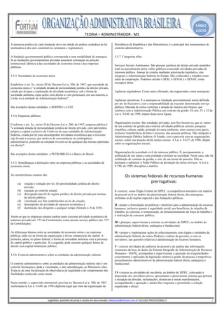 FÁBIO
                                                                                                                                                                                                  LÚCIO
                                                                         TEORIA – ADMINISTRADOR ‐ MS 
                                                                                       
A natureza jurídica de cada fundação deve ser obtida da análise cuidadosa da lei                           Presidência da República e dos Ministérios), é o principal dos instrumentos de
instituidora e dos atos constitutivos (estatutos e regimentos).                                            controle administrativo.

A fundação governamental pública corresponde a uma modalidade de autarquia.                                3.5.7. Categorias afins
Já as fundações governamentais privadas assumem conotação ou posição
institucional idêntica a das sociedades de economia mista e das empresas
                                                                                                           Serviços Sociais Autônomos. São pessoas jurídicas de direito privado mantidos
públicas.
                                                                                                           total ou parcialmente pelos cofres públicos exercendo atividades privadas de
                                                                                                           interesse público. Apesar de criados mediante autorização legislativa, não
3.5.3. Sociedades de economia mista                                                                        integram a Administração Indireta do Estado. São conhecidos e tratados como
                                                                                                           entes de cooperação. Podemos arrolar o SESI, o SENAI e o SENAC como
                                                                                                           exemplos deles.
Estabelece o art. 5o., inciso III do Decreto-Lei n. 200, de 1967, que sociedade de
economia mista é "a entidade dotada de personalidade jurídica de direito privado,
criada por lei para a exploração de atividade econômica, sob a forma de                                    Agências reguladoras. Como antes afirmado, são organizadas como autarquias.
sociedade anônima, cujas ações com direito a voto pertençam, em sua maioria, à
União ou à entidade da Administração Indireta".
                                                                                                           Agências executivas. É a autarquia ou fundação governamental assim definida
                                                                                                           por ato do Executivo, com a responsabilidade de executar determinado serviço
São exemplos destas entidades: a SERPRO e a CEF.                                                           público, liberada de certos controles e dotada de maiores privilégios, que
                                                                                                           celebrou com a Administração Pública um contrato de gestão. Os arts. 51 e 52 da
                                                                                                           Lei n. 9.649, de 1998, tratam desta nova figura.
3.5.4. Empresas públicas

                                                                                                           Organizações sociais. São entidades privadas, sem fins lucrativos, que se valem
Conforme o art. 5o., inciso II do Decreto-Lei n. 200, de 1967, empresa pública é
                                                                                                           de um contrato de gestão para realizar atividades públicas (ensino, pesquisa
"a entidade dotada de personalidade jurídica de direito privado, com patrimônio
                                                                                                           científica, cultura, saúde, proteção do meio ambiente, entre outras) com apoio,
próprio e capital exclusivo da União ou de suas entidades da Administração
                                                                                                           inclusive transferência de bens e recursos, das pessoas políticas. Não integram a
Indireta, criada por lei para desempenhar atividades econômica que o Governo
                                                                                                           Administração Pública Indireta. O Estado, com a parceria com as organizações
seja levado a exercer, por motivos de conveniência ou contingência
                                                                                                           sociais, reduz sua atuação direta nestes setores. A Lei n. 9.637, de 1998, dispõe
administrativa, podendo tal entidade revestir-se de qualquer das formas admitidas
                                                                                                           sobre as organizações sociais.
em direito".

                                                                                                           Organizações da sociedade civil de interesse público. É, precipuamente, a
São exemplos destas entidades: a PETROBRÁS e o Banco do Brasil.
                                                                                                           atribuição de um status a uma entidade existente na sociedade. Neste caso, não há
                                                                                                           celebração de contrato de gestão, e sim, de um termo de parceria. Não se
3.5.5. Semelhanças e distinções entre as empresas públicas e as sociedades de                              destinam a substituir o Poder Público na prestação de certos serviços. A Lei n.
economia mista                                                                                             9.790, de 1999, disciplina a matéria.

As características comuns são:                                                                                       Os sistemas federais de recursos humanos 
     (a)   criação e extinção por lei; (b) personalidade jurídica de direito
                                                                                                                                   prerrogativas:
           privado;
     (b)   sujeição ao controle estatal;                                                                   I - exercer, como Órgão Central do SIPEC, a competência normativa em matéria
     (c)   derrogação parcial do regime jurídico de direito privado por normas                             de pessoal civil no âmbito da administração federal direta, das autarquias,
           de direito público;                                                                             incluídas as de regime especial e das fundações públicas;
     (d)   vinculação aos fins estabelecidos na lei de criação;
     (e)   desempenho de atividade de natureza econômica e                                                 II - propor a formulação de políticas e diretrizes para a administração de recursos
     (f)   destituição dos dirigente a qualquer tempo (Súmula n. 8 do STF).                                humanos, inclusive quanto à seguridade social, aos benefícios, às relações de
                                                                                                           trabalho, às carreiras, à remuneração, ao dimensionamento da força de trabalho e
Anote-se que as empresas estatais podem tanto executar atividade econômica de                              à realização de concurso público;
natureza privada (art. 173 da Constituição) como prestar serviço público (art. 175
da Constituição).                                                                                          III - planejar, supervisionar e orientar as atividades do SIPEC, no âmbito da
                                                                                                           administração federal direta, autárquica e fundacional;

As diferenças básicas entre as sociedades de economia mista e as empresas                                  IV - propor e implementar ações de relacionamento com órgãos e entidades da
públicas estão (a) na forma de organização e (b) na composição do capital. A                               administração federal, de outros Poderes e esferas de governo, e com os
primeira, adota, no plano federal, a forma de sociedade anônima com a presença                             servidores, nas questões relativas à administração de recursos humanos;
de capital público e particular. Já a segunda, pode assumir qualquer forma de
direito com capital totalmente público.                                                                    V - exercer atividades de auditoria de pessoal e de análise das informações
                                                                                                           constantes da base de dados do Sistema Integrado de Administração de Recursos
3.5.6. Controle administrativo sobre as entidades da administração indireta                                Humanos - SIAPE, acompanhar e supervisionar a apuração de irregularidades
                                                                                                           concernentes à aplicação da legislação relativa à gestão de pessoas e respectivos
                                                                                                           procedimentos administrativos da administração federal direta, autárquica e
O controle administrativo sobre as entidades da administração indireta não é um                            fundacional;
controle hierárquico, dada a vinculação, e não subordinação, ao Ministério afim.
Trata-se de uma fiscalização da observância da legalidade e do cumprimento das
finalidades conhecido como tutela.                                                                         VI - exercer as atividades de ouvidoria, no âmbito do SIPEC, colocando à
                                                                                                           disposição dos servidores ativos, aposentados e pensionistas sistema que permita
                                                                                                           a recepção de dúvidas, reclamações, denúncias e outras manifestações,
Neste sentido, a supervisão ministerial, prevista no Decreto-Lei n. 200, de 1967,                          acompanhando a apuração e dando-lhes respostas e permitindo a solução
reafirmada na Lei n. 9.649, de 1998 (diploma legal que trata da organização da                             organizada e eficaz;


                                                                                                        
                                 Sugestões, questões de prova e auxilio em seus estudos: fabiolucio@fortium.com.br SUCESSO PROFISSIONAL!!!                                                                           6 
 
