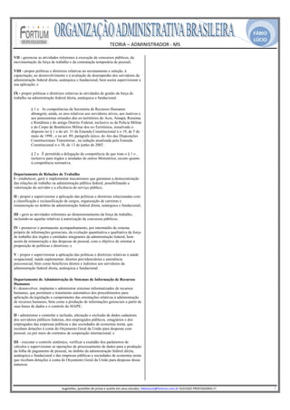 FÁBIO
                                                                                                                                                                                                 LÚCIO
                                                             TEORIA – ADMINISTRADOR ‐ MS 
                                                                               
VII - gerenciar as atividades referentes à execução de concursos públicos, da    
movimentação da força de trabalho e da contratação temporária de pessoal;

VIII - propor políticas e diretrizes relativas ao recrutamento e seleção, à
capacitação, ao desenvolvimento e à avaliação de desempenho dos servidores da
administração federal direta, autárquica e fundacional, bem assim supervisionar a
sua aplicação; e

IX - propor políticas e diretrizes relativas às atividades de gestão da força de
trabalho na administração federal direta, autárquica e fundacional.

           § 1 o As competências da Secretaria de Recursos Humanos
           abrangem, ainda, os atos relativos aos servidores ativos, aos inativos e
           aos pensionistas oriundos dos ex-territórios do Acre, Amapá, Roraima
           e Rondônia e do antigo Distrito Federal, inclusive os da Polícia Militar
           e do Corpo de Bombeiros Militar dos ex-Territórios, ressalvado o
           disposto no § 1 o do art. 31 da Emenda Constitucional n o 19, de 5 de
           maio de 1998 , e no art. 89, parágrafo único, do Ato das Disposições
           Constitucionais Transitórias , na redação atualizada pela Emenda
           Constitucional n o 38, de 13 de junho de 2002 .

           § 2 o É permitida a delegação da competência de que trata o § 1 o ,
           inclusive para órgãos e unidades de outros Ministérios, exceto quanto
           à competência normativa.

Departamento de Relações de Trabalho
I - estabelecer, gerir e implementar mecanismos que garantam a democratização
das relações de trabalho na administração pública federal, possibilitando a
valorização do servidor e a eficiência do serviço público;

II - propor e supervisionar a aplicação das políticas e diretrizes relacionadas com
a classificação e reclassificação de cargos, organização de carreiras e
remuneração no âmbito da administração federal direta, autárquica e fundacional;

III - gerir as atividades referentes ao dimensionamento da força de trabalho,
incluindo-se aquelas relativas à autorização de concursos públicos;

IV - promover o permanente acompanhamento, por intermédio de sistema
próprio de informações gerenciais, da evolução quantitativa e qualitativa da força
de trabalho dos órgãos e entidades integrantes da administração federal, bem
assim da remuneração e das despesas de pessoal, com o objetivo de orientar a
proposição de políticas e diretrizes; e

V - propor e supervisionar a aplicação das políticas e diretrizes relativas à saúde
ocupacional, saúde suplementar, direitos previdenciários e assistência
psicossocial, bem como benefícios diretos e indiretos aos servidores da
administração federal direta, autárquica e fundacional.

Departamento de Administração de Sistemas de Informação de Recursos
Humanos
I - desenvolver, implantar e administrar sistemas informatizados de recursos
humanos, que permitam o tratamento automático dos procedimentos para
aplicação da legislação e cumprimento das orientações relativas à administração
de recursos humanos, bem como a produção de informações gerenciais a partir de
suas bases de dados e o controle do SIAPE;

II - administrar e controlar a inclusão, alteração e exclusão de dados cadastrais
dos servidores públicos federais, dos empregados públicos, estagiários e dos
empregados das empresas públicas e das sociedades de economia mista, que
recebam dotações à conta do Orçamento Geral da União para despesas com
pessoal, ou por meio de contratos de cooperação internacional; e

III - executar o controle sistêmico, verificar a exatidão dos parâmetros de
cálculos e supervisionar as operações de processamento de dados para a produção
da folha de pagamento de pessoal, no âmbito da administração federal direta,
autárquica e fundacional e das empresas públicas e sociedades de economia mista
que recebam dotações à conta do Orçamento Geral da União para despesas dessa
natureza.



                                                                                                       
                                Sugestões, questões de prova e auxilio em seus estudos: fabiolucio@fortium.com.br SUCESSO PROFISSIONAL!!!                                                                           7 
 