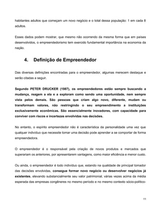 habitantes adultos que começam um novo negócio e o total dessa população: 1 em cada 8
adultos.
Esses dados podem mostrar, que mesmo não ocorrendo da mesma forma que em países
desenvolvidos, o empreendedorismo tem exercido fundamental importância na economia da
nação.
4. Definição de Empreendedor
Das diversas definições encontradas para o empreendedor, algumas merecem destaque e
serão citadas a seguir.
Segundo PETER DRUCKER (1987), os empreendedores estão sempre buscando a
mudança, reagem a ela e a exploram como sendo uma oportunidade, nem sempre
vista pelos demais. São pessoas que criam algo novo, diferente, mudam ou
transformam valores, não restringindo o seu empreendimento a instituições
exclusivamente econômicas. São essencialmente inovadores, com capacidade para
conviver com riscos e incertezas envolvidas nas decisões.
No entanto, o espírito empreendedor não é característica da personalidade uma vez que
qualquer indivíduo que necessite tomar uma decisão pode aprender a se comportar de forma
empreendedora.
O empreendedor é o responsável pela criação de novos produtos e mercados que
superariam os anteriores, por apresentarem vantagens, como maior eficiência e menor custo.
Ou ainda, o empreendedor é todo indivíduo que, estando na qualidade de principal tomador
das decisões envolvidas, consegue formar novo negócio ou desenvolver negócios já
existentes, elevando substancialmente seu valor patrimonial, várias vezes acima da média
esperada das empresas congêneres no mesmo período e no mesmo contexto sócio-político-
11
 