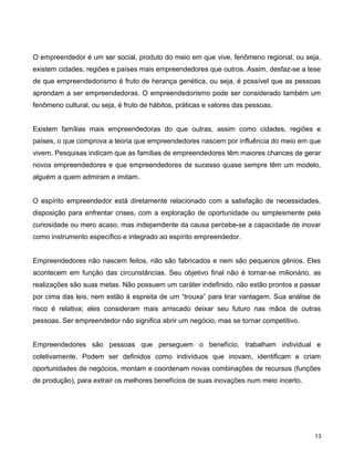 O empreendedor é um ser social, produto do meio em que vive, fenômeno regional, ou seja,
existem cidades, regiões e países mais empreendedores que outros. Assim, desfaz-se a tese
de que empreendedorismo é fruto de herança genética, ou seja, é possível que as pessoas
aprendam a ser empreendedoras. O empreendedorismo pode ser considerado também um
fenômeno cultural, ou seja, é fruto de hábitos, práticas e valores das pessoas.
Existem famílias mais empreendedoras do que outras, assim como cidades, regiões e
países, o que comprova a teoria que empreendedores nascem por influência do meio em que
vivem. Pesquisas indicam que as famílias de empreendedores têm maiores chances de gerar
novos empreendedores e que empreendedores de sucesso quase sempre têm um modelo,
alguém a quem admiram e imitam.
O espírito empreendedor está diretamente relacionado com a satisfação de necessidades,
disposição para enfrentar crises, com a exploração de oportunidade ou simplesmente pela
curiosidade ou mero acaso, mas independente da causa percebe-se a capacidade de inovar
como instrumento específico e integrado ao espírito empreendedor.
Empreendedores não nascem feitos, não são fabricados e nem são pequenos gênios. Eles
acontecem em função das circunstâncias. Seu objetivo final não é tornar-se milionário, as
realizações são suas metas. Não possuem um caráter indefinido, não estão prontos a passar
por cima das leis, nem estão à espreita de um “trouxa” para tirar vantagem. Sua análise de
risco é relativa; eles consideram mais arriscado deixar seu futuro nas mãos de outras
pessoas. Ser empreendedor não significa abrir um negócio, mas se tornar competitivo.
Empreendedores são pessoas que perseguem o benefício, trabalham individual e
coletivamente. Podem ser definidos como indivíduos que inovam, identificam e criam
oportunidades de negócios, montam e coordenam novas combinações de recursos (funções
de produção), para extrair os melhores benefícios de suas inovações num meio incerto.
13
 