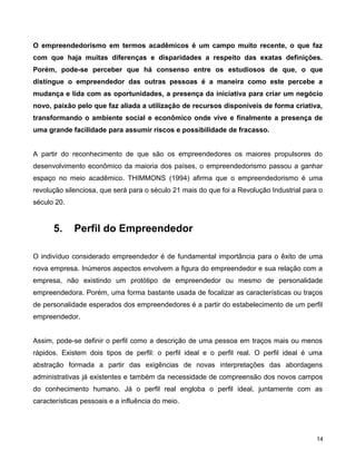 O empreendedorismo em termos acadêmicos é um campo muito recente, o que faz
com que haja muitas diferenças e disparidades a respeito das exatas definições.
Porém, pode-se perceber que há consenso entre os estudiosos de que, o que
distingue o empreendedor das outras pessoas é a maneira como este percebe a
mudança e lida com as oportunidades, a presença da iniciativa para criar um negócio
novo, paixão pelo que faz aliada a utilização de recursos disponíveis de forma criativa,
transformando o ambiente social e econômico onde vive e finalmente a presença de
uma grande facilidade para assumir riscos e possibilidade de fracasso.
A partir do reconhecimento de que são os empreendedores os maiores propulsores do
desenvolvimento econômico da maioria dos países, o empreendedorismo passou a ganhar
espaço no meio acadêmico. THIMMONS (1994) afirma que o empreendedorismo é uma
revolução silenciosa, que será para o século 21 mais do que foi a Revolução Industrial para o
século 20.
5. Perfil do Empreendedor
O indivíduo considerado empreendedor é de fundamental importância para o êxito de uma
nova empresa. Inúmeros aspectos envolvem a figura do empreendedor e sua relação com a
empresa, não existindo um protótipo de empreendedor ou mesmo de personalidade
empreendedora. Porém, uma forma bastante usada de focalizar as características ou traços
de personalidade esperados dos empreendedores é a partir do estabelecimento de um perfil
empreendedor.
Assim, pode-se definir o perfil como a descrição de uma pessoa em traços mais ou menos
rápidos. Existem dois tipos de perfil: o perfil ideal e o perfil real. O perfil ideal é uma
abstração formada a partir das exigências de novas interpretações das abordagens
administrativas já existentes e também da necessidade de compreensão dos novos campos
do conhecimento humano. Já o perfil real engloba o perfil ideal, juntamente com as
características pessoais e a influência do meio.
14
 