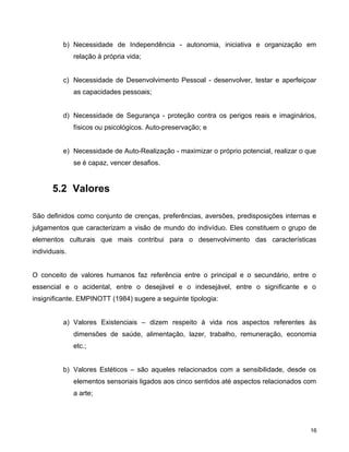 b) Necessidade de Independência - autonomia, iniciativa e organização em
relação à própria vida;
c) Necessidade de Desenvolvimento Pessoal - desenvolver, testar e aperfeiçoar
as capacidades pessoais;
d) Necessidade de Segurança - proteção contra os perigos reais e imaginários,
físicos ou psicológicos. Auto-preservação; e
e) Necessidade de Auto-Realização - maximizar o próprio potencial, realizar o que
se é capaz, vencer desafios.
5.2 Valores
São definidos como conjunto de crenças, preferências, aversões, predisposições internas e
julgamentos que caracterizam a visão de mundo do indivíduo. Eles constituem o grupo de
elementos culturais que mais contribui para o desenvolvimento das características
individuais.
O conceito de valores humanos faz referência entre o principal e o secundário, entre o
essencial e o acidental, entre o desejável e o indesejável, entre o significante e o
insignificante. EMPINOTT (1984) sugere a seguinte tipologia:
a) Valores Existenciais – dizem respeito à vida nos aspectos referentes às
dimensões de saúde, alimentação, lazer, trabalho, remuneração, economia
etc.;
b) Valores Estéticos – são aqueles relacionados com a sensibilidade, desde os
elementos sensoriais ligados aos cinco sentidos até aspectos relacionados com
a arte;
16
 