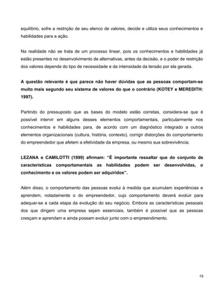equilíbrio, sofre a restrição de seu elenco de valores, decide e utiliza seus conhecimentos e
habilidades para a ação.
Na realidade não se trata de um processo linear, pois os conhecimentos e habilidades já
estão presentes no desenvolvimento de alternativas, antes da decisão, e o poder de restrição
dos valores depende do tipo de necessidade e da intensidade da tensão por ela gerada.
A questão relevante é que parece não haver dúvidas que as pessoas comportam-se
muito mais segundo seu sistema de valores do que o contrário (KOTEY e MEREDITH:
1997).
Partindo do pressuposto que as bases do modelo estão corretas, considera-se que é
possível intervir em alguns desses elementos comportamentais, particularmente nos
conhecimentos e habilidades para, de acordo com um diagnóstico integrado a outros
elementos organizacionais (cultura, história, contexto), corrigir distorções do comportamento
do empreendedor que afetem a efetividade da empresa, ou mesmo sua sobrevivência.
LEZANA e CAMILOTTI (1999) afirmam: “É importante ressaltar que do conjunto de
características comportamentais as habilidades podem ser desenvolvidas, o
conhecimento e os valores podem ser adquiridos”.
Além disso, o comportamento das pessoas evolui à medida que acumulam experiências e
aprendem, notadamente o do empreendedor, cujo comportamento deverá evoluir para
adequar-se a cada etapa da evolução do seu negócio. Embora as características pessoais
dos que dirigem uma empresa sejam essenciais, também é possível que as pessoas
cresçam e aprendam e ainda possam evoluir junto com o empreendimento.
19
 