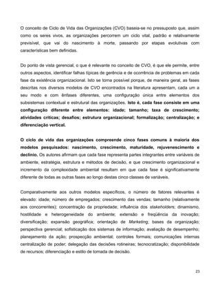 O conceito de Ciclo de Vida das Organizações (CVO) baseia-se no pressuposto que, assim
como os seres vivos, as organizações percorrem um ciclo vital, padrão e relativamente
previsível, que vai do nascimento à morte, passando por etapas evolutivas com
características bem definidas.
Do ponto de vista gerencial, o que é relevante no conceito de CVO, é que ele permite, entre
outros aspectos, identificar falhas típicas de gerência e de ocorrência de problemas em cada
fase da existência organizacional. Isto se torna possível porque, de maneira geral, as fases
descritas nos diversos modelos de CVO encontrados na literatura apresentam, cada um a
seu modo e com ênfases diferentes, uma configuração única entre elementos dos
subsistemas contextual e estrutural das organizações. Isto é, cada fase consiste em uma
configuração diferente entre elementos: idade; tamanho; taxa de crescimento;
atividades críticas; desafios; estrutura organizacional; formalização; centralização; e
diferenciação vertical.
O ciclo de vida das organizações compreende cinco fases comuns à maioria dos
modelos pesquisados: nascimento, crescimento, maturidade, rejuvenescimento e
declínio. Os autores afirmam que cada fase representa partes integrantes entre variáveis de
ambiente, estratégia, estrutura e métodos de decisão, e que crescimento organizacional e
incremento da complexidade ambiental resultam em que cada fase é significativamente
diferente de todas as outras fases ao longo destas cinco classes de variáveis.
Comparativamente aos outros modelos específicos, o número de fatores relevantes é
elevado: idade; número de empregados; crescimento das vendas; tamanho (relativamente
aos concorrentes); concentração da propriedade; influência dos stakeholders; dinamismo,
hostilidade e heterogeneidade do ambiente; extensão e freqüência da inovação;
diversificação; expansão geográfica; orientação de Marketing; bases da organização;
perspectiva gerencial; sofisticação dos sistemas de informação; avaliação de desempenho;
planejamento da ação; prospecção ambiental; controles formais; comunicações internas
centralização de poder; delegação das decisões rotineiras; tecnocratização; disponibilidade
de recursos; diferenciação e estilo de tomada de decisão.
23
 