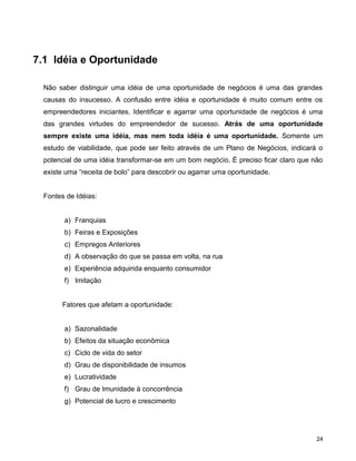 7.1 Idéia e Oportunidade
Não saber distinguir uma idéia de uma oportunidade de negócios é uma das grandes
causas do insucesso. A confusão entre idéia e oportunidade é muito comum entre os
empreendedores iniciantes. Identificar e agarrar uma oportunidade de negócios é uma
das grandes virtudes do empreendedor de sucesso. Atrás de uma oportunidade
sempre existe uma idéia, mas nem toda idéia é uma oportunidade. Somente um
estudo de viabilidade, que pode ser feito através de um Plano de Negócios, indicará o
potencial de uma idéia transformar-se em um bom negócio. É preciso ficar claro que não
existe uma “receita de bolo” para descobrir ou agarrar uma oportunidade.
Fontes de Idéias:
a) Franquias
b) Feiras e Exposições
c) Empregos Anteriores
d) A observação do que se passa em volta, na rua
e) Experiência adquirida enquanto consumidor
f) Imitação
Fatores que afetam a oportunidade:
a) Sazonalidade
b) Efeitos da situação econômica
c) Ciclo de vida do setor
d) Grau de disponibilidade de insumos
e) Lucratividade
f) Grau de Imunidade à concorrência
g) Potencial de lucro e crescimento
24
 