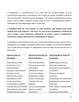 A atratividade e o comportamento de um setor não são funções somente de suas
características econômicas e tecnológicas, mas também da posição competitiva relativa ao
setor que representa. Através de ações estratégicas, uma empresa pode influenciar as cinco
forças e assim modelar a estrutura do setor como um todo, e conseqüentemente alterar a
atratividade de uma empresa para melhor ou para pior.
A estratégia pode ser uma resposta ao meio ambiente, mas também pode tentar
modelar este meio ambiente a seu favor. As cinco forças competitivas modificam-se
com o tempo e como influenciam diretamente os preços, custos e investimentos
necessários, acabam determinando a rentabilidade do negócio.
A habilidade de uma empresa em lidar com as cinco forças melhor que seus rivais promove a
obtenção de uma vantagem competitiva (diferencial em relação à concorrência) sustentável,
que é a base para se conseguir um desempenho acima da média dos concorrentes por um
longo prazo.
Determinantes da
Rivalidade
Barreiras de Entrada aos
Novos Entrantes
Determinantes do Poder do
Fornecedor
Crescimento do setor;
Custos fixos ou de
armazenamento;
Excesso de capacidade de
produção crônica;
Diferença de produtos;
Identidade de marca;
Custos de mudança;
Concentração e equilíbrio;
Complexidade informacional;
Diversidade de concorrentes;
Interesses empresariais; e
Economias de escala;
Diferenças de produtos
patenteados;
Identidade de marca;
Custos de mudança;
Exigências de capital;
Acesso à distribuição;
Vantagens de custo
absoluto;
Curva de aprendizagem;
Acesso a insumos
necessários;
Diferenciação de insumos;
Custos de mudança dos
fornecedores e das empresas
na indústria;
Presença de insumos
substitutos;
Concentração de fornecedores;
Importância do volume para o
fornecedor;
Custo relativo a compras totais
na indústria;
Impacto de insumos sobre
26
 