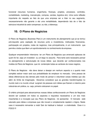 funcional (recursos humanos, engenharia, finanças, projetos, processos, controles,
contabilidade, marketing, manutenção, compras, vendas, logística etc). Uma outra reflexão
importante diz respeito ao fato de que uma empresa ser a líder no seu segmento,
necessariamente não garante a ela uma rentabilidade, dependendo isto de o fato da
estrutura industrial do setor compensar, ou não, a liderança.
10. O Plano de Negócios
O Plano de Negócios (Business Plan) é um instrumento de planejamento que já se tornou
pré-requisito para captação de recursos junto a investidores, instituições financeiras,
participação em projetos, rodas de negócios; mas principalmente, é um instrumento que
permite a todos que lêem um aprofundamento no conhecimento da empresa.
Qualquer empreendedor intenciona ter um Plano de Negócios que arrancará aplausos de
quem for ler, seja um investidor ou um leigo no assunto. Para tanto será necessário pensar
no planejamento e estruturação de novas idéias que deverão ser confeccionados nos
moldes do Plano de Negócios que irá contemplar todas as variáveis de nosso negócio.
O Plano de Negócios não deve deixar a desejar em nenhum aspecto e o quanto mais
completo estiver maior será sua probabilidade de emplacar no mercado. Uma pessoa de
idéias diferencia-se das demais pelo modo de pensar e vislumbrar coisas inéditas que vão
além do limite da imaginação. Devemos considerar que as grandes transformações no
mundo real e no mundo virtual surgiram de pessoas com idéias que fizeram o máximo para
colocá-las em prática, ou seja, primeiro colocaram no papel.
O critério principal para alavancarmos nossas idéias confeccionando um Plano de Negócios
deverá ser avaliado em todos os aspectos e requisitos necessários e um dos mais
importantes é a inovação que seu Plano de Negócios irá apresentar. O mercado está
saturado para idéias e empresas que não inovam e simplesmente repetem o lógico. Neste
caso é necessário reinventar a roda! Sair do habitual e traduzir a criatividade. Esse é o
FOCO !!!
29
 