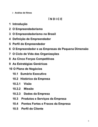  Análise de filmes
Í N D I C E
1 Introdução
2 O Empreendedorismo
3 O Empreendedorismo no Brasil
4 Definição de Empreendedor
5 Perfil do Empreendedor
6 O Empreendedor e as Empresas de Pequena Dimensão
7 O Ciclo de Vida das Organizações
8 As Cinco Forças Competitivas
9 As Estratégias Genéricas
10 O Plano de Negócios
10.1 Sumário Executivo
10.2 Histórico da Empresa
10.2.1 Visão
10.2.2 Missão
10.2.3 Dados da Empresa
10.3 Produtos e Serviços da Empresa
10.4 Pontos Fortes e Fracos da Empresa
10.5 Perfil do Cliente
3
 