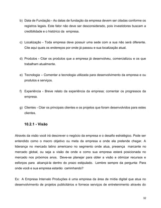 b) Data de Fundação - As datas de fundação da empresa devem ser citadas conforme os
registros legais. Este fator não deve ser desconsiderado, pois investidores buscam a
credibilidade e o histórico da empresa.
c) Localização - Toda empresa deve possuir uma sede com a sua não será diferente.
Cite aqui quais os endereços por onde já passou e sua localização atual.
d) Produtos - Citar os produtos que a empresa já desenvolveu, comercializou e os que
trabalham atualmente.
e) Tecnologia – Comentar a tecnologia utilizada para desenvolvimento da empresa e ou
produtos e serviços.
f) Experiência - Breve relato da experiência da empresa; comentar os progressos da
empresa.
g) Clientes - Citar os principais clientes e os projetos que foram desenvolvidos para estes
clientes.
10.2.1 - Visão
Através da visão você irá descrever o negócio da empresa e o desafio estratégico. Pode ser
entendido como o macro objetivo ou meta da empresa e onde ela pretende chegar. A
liderança no mercado latino americano no segmento onde atua, presença marcante no
mercado global, ou seja a visão de onde e como sua empresa estará posicionada no
mercado nos próximos anos. Deve-se planejar para obter a visão e otimizar recursos e
esforços para alcançá-la dentro do prazo estipulado. Lembre sempre da pergunta: Para
onde você e sua empresa estarão caminhando?
Ex: A Empresa Intervalo Produções é uma empresa da área de mídia digital que atua no
desenvolvimento de projetos publicitários e fornece serviços de entretenimento através do
32
 