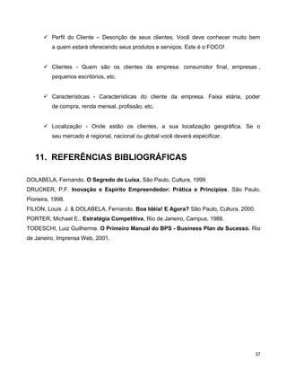  Perfil do Cliente – Descrição de seus clientes. Você deve conhecer muito bem
a quem estará oferecendo seus produtos e serviços. Este é o FOCO!
 Clientes - Quem são os clientes da empresa: consumidor final, empresas ,
pequenos escritórios, etc.
 Características - Características do cliente da empresa. Faixa etária, poder
de compra, renda mensal, profissão, etc.
 Localização - Onde estão os clientes, a sua localização geográfica. Se o
seu mercado é regional, nacional ou global você deverá especificar.
11. REFERÊNCIAS BIBLIOGRÁFICAS
DOLABELA, Fernando. O Segredo de Luísa, São Paulo, Cultura, 1999.
DRUCKER, P.F. Inovação e Espírito Empreendedor: Prática e Princípios. São Paulo,
Pioneira, 1998.
FILION, Louis J. & DOLABELA, Fernando. Boa Idéia! E Agora? São Paulo, Cultura, 2000.
PORTER, Michael E.. Estratégia Competitiva, Rio de Janeiro, Campus, 1986.
TODESCHI, Luiz Guilherme. O Primeiro Manual do BPS - Business Plan de Sucesso. Rio
de Janeiro, Imprensa Web, 2001.
37
 