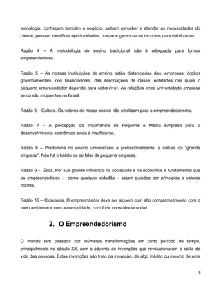 tecnologia, conheçam também o negócio, saibam perceber e atender as necessidades do
cliente, possam identificar oportunidades, buscar e gerenciar os recursos para viabilizá-las.
Razão 4 – A metodologia do ensino tradicional não é adequada para formar
empreendedores.
Razão 5 – As nossas instituições de ensino estão distanciadas das, empresas, órgãos
governamentais, dos financiadores, das associações de classe, entidades das quais o
pequeno empreendedor depende para sobreviver. As relações entre universidade empresa
ainda são incipientes no Brasil.
Razão 6 – Cultura. Os valores do nosso ensino não sinalizam para o empreendedorismo.
Razão 7 – A percepção da importância da Pequena e Média Empresa para o
desenvolvimento econômico ainda é insuficiente.
Razão 8 – Predomina no ensino universitário e profissionalizante, a cultura da “grande
empresa”. Não há o hábito de se falar da pequena empresa.
Razão 9 – Ética. Por sua grande influência na sociedade e na economia, é fundamental que
os empreendedores - como qualquer cidadão – sejam guiados por princípios e valores
nobres.
Razão 10 – Cidadania. O empreendedor deve ser alguém com alto comprometimento com o
meio ambiente e com a comunidade, com forte consciência social.
2. O Empreendedorismo
O mundo tem passado por inúmeras transformações em curto período de tempo,
principalmente no século XX, com o advento de invenções que revolucionaram o estilo de
vida das pessoas. Estas invenções são fruto da inovação, de algo inédito ou mesmo de uma
8
 