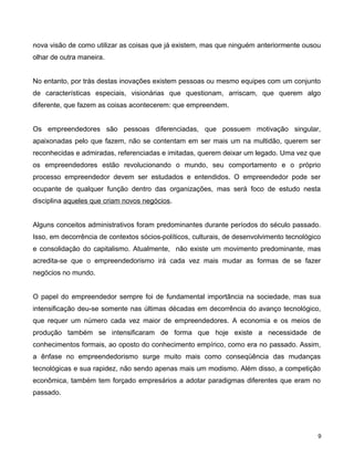 nova visão de como utilizar as coisas que já existem, mas que ninguém anteriormente ousou
olhar de outra maneira.
No entanto, por trás destas inovações existem pessoas ou mesmo equipes com um conjunto
de características especiais, visionárias que questionam, arriscam, que querem algo
diferente, que fazem as coisas acontecerem: que empreendem.
Os empreendedores são pessoas diferenciadas, que possuem motivação singular,
apaixonadas pelo que fazem, não se contentam em ser mais um na multidão, querem ser
reconhecidas e admiradas, referenciadas e imitadas, querem deixar um legado. Uma vez que
os empreendedores estão revolucionando o mundo, seu comportamento e o próprio
processo empreendedor devem ser estudados e entendidos. O empreendedor pode ser
ocupante de qualquer função dentro das organizações, mas será foco de estudo nesta
disciplina aqueles que criam novos negócios.
Alguns conceitos administrativos foram predominantes durante períodos do século passado.
Isso, em decorrência de contextos sócios-políticos, culturais, de desenvolvimento tecnológico
e consolidação do capitalismo. Atualmente, não existe um movimento predominante, mas
acredita-se que o empreendedorismo irá cada vez mais mudar as formas de se fazer
negócios no mundo.
O papel do empreendedor sempre foi de fundamental importância na sociedade, mas sua
intensificação deu-se somente nas últimas décadas em decorrência do avanço tecnológico,
que requer um número cada vez maior de empreendedores. A economia e os meios de
produção também se intensificaram de forma que hoje existe a necessidade de
conhecimentos formais, ao oposto do conhecimento empírico, como era no passado. Assim,
a ênfase no empreendedorismo surge muito mais como conseqüência das mudanças
tecnológicas e sua rapidez, não sendo apenas mais um modismo. Além disso, a competição
econômica, também tem forçado empresários a adotar paradigmas diferentes que eram no
passado.
9
 