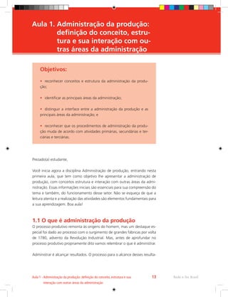 Objetivos:
•	 reconhecer conceitos e estrutura da administração da produ-
ção;
•	 identificar as principais áreas da administração;
•	 distinguir a interface entre a administração da produção e as
principais áreas da administração; e
•	 reconhecer que os procedimentos de administração da produ-
ção muda de acordo com atividades primárias, secundárias e ter-
ciárias e terciárias.
Prezado(a) estudante,
Você inicia agora a disciplina Administração de produção, entrando nesta
primeira aula, que tem como objetivo lhe apresentar a administração de
produção, com conceitos estrutura e interação com outras áreas da admi-
nistração. Essas informações iniciais são essenciais para sua compreensão do
tema e também, do funcionamento desse setor. Não se esqueça de que a
leitura atenta e a realização das atividades são elementos fundamentais para
a sua aprendizagem. Boa aula!
1.1 O que é administração da produção
O processo produtivo remonta às origens do homem, mas um destaque es-
pecial foi dado ao processo com o surgimento de grandes fábricas por volta
de 1780, advento da Revolução Industrial. Mas, antes de aprofundar no
processo produtivo propriamente dito vamos relembrar o que é administrar.
Administrar é alcançar resultados. O processo para o alcance desses resulta-
Rede e-Tec Brasil
Aula 1 - 
Administração da produção: definição do conceito, estrutura e sua
interação com outras áreas da administração
13
Aula 1. 
Administração da produção: 	

definição do conceito, estru-	
tura e sua interação com ou-	
tras áreas da administração
 