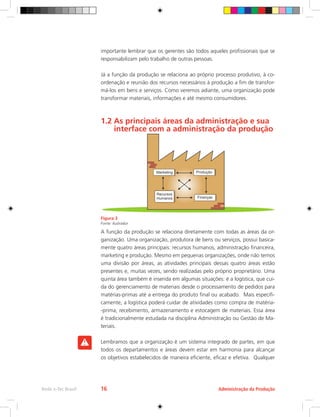 importante lembrar que os gerentes são todos aqueles profissionais que se
responsabilizam pelo trabalho de outras pessoas.
Já a função da produção se relaciona ao próprio processo produtivo, à co-
ordenação e reunião dos recursos necessários à produção a fim de transfor-
má-los em bens e serviços. Como veremos adiante, uma organização pode
transformar materiais, informações e até mesmo consumidores.
1.2 As principais áreas da administração e sua 	
interface com a administração da produção
Figura 3
Fonte: ilustrador
A função da produção se relaciona diretamente com todas as áreas da or-
ganização. Uma organização, produtora de bens ou serviços, possui basica-
mente quatro áreas principais: recursos humanos, administração financeira,
marketing e produção. Mesmo em pequenas organizações, onde não temos
uma divisão por áreas, as atividades principais dessas quatro áreas estão
presentes e, muitas vezes, sendo realizadas pelo próprio proprietário. Uma
quinta área também é inserida em algumas situações: é a logística, que cui-
da do gerenciamento de materiais desde o processamento de pedidos para
matérias-primas até a entrega do produto final ou acabado. Mais especifi-
camente, a logística poderá cuidar de atividades como compra de matéria-
-prima, recebimento, armazenamento e estocagem de materiais. Essa área
é tradicionalmente estudada na disciplina Administração ou Gestão de Ma-
teriais.
Lembramos que a organização é um sistema integrado de partes, em que
todos os departamentos e áreas devem estar em harmonia para alcançar
os objetivos estabelecidos de maneira eficiente, eficaz e efetiva. Qualquer
Administração da Produção
Rede e-Tec Brasil 16
 