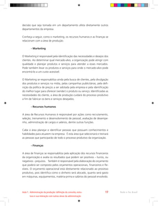 decisão que seja tomada em um departamento afeta diretamente outros
departamentos da empresa.
Conheça a seguir, como o marketing, os recursos humanos e as finanças se
relacionam com a área de produção.
	 - Marketing
O Marketing é responsável pela identificação das necessidades e desejos dos
clientes. Ao determinar qual mercado-alvo, a organização pode atingir com
qualidade e planejar produtos e serviços para atender a esses mercados.
Pode também levar os produtos e serviços para onde o mercado-alvo pode
encontrá-lo a um custo acessível.
O Marketing se responsabiliza ainda pela busca de clientes, pela divulgação
dos produtos e serviços na mídia, pelas campanhas publicitárias, pela defi-
nição da política de preços a ser adotada pela empresa e pela identificação
do melhor lugar para oferecer (vender) o produto ou serviço. Identificadas as
necessidades do cliente, a área de produção cuidará do processo produtivo
a fim de fabricar os bens e serviços desejados.
	 - Recursos humanos
A área de Recursos Humanos é responsável por ações como recrutamento,
seleção, treinamento e desenvolvimento de pessoal, avaliação de desempe-
nho, administração de cargos e salários, dentre outras funções.
Cabe à área planejar e identificar pessoas que possuam conhecimentos e
habilidades para atuarem na empresa. É esta área que selecionará e treinará
as pessoas que participarão de todo o processo produtivo da organização.
	 - Finanças
A área de finanças se responsabiliza pela aplicação dos recursos financeiros
da organização e avalia os resultados que podem ser positivos – lucros, ou
negativos - prejuízos. Também é responsável pela elaboração do orçamento
que poderá ser composto pelos orçamentos operacionais, financeiros e fle-
xíveis. O orçamento operacional está diretamente relacionado ao processo
produtivo, pois identifica como o dinheiro será alocado, quanto será gasto
em máquinas, equipamentos, matéria-prima e salários do pessoal envolvido.
Rede e-Tec Brasil
Aula 1. 
Administração da produção: definição do conceito, estru-
tura e sua interação com outras áreas da administração
17
 